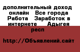 дополнительный доход  онлайн - Все города Работа » Заработок в интернете   . Адыгея респ.